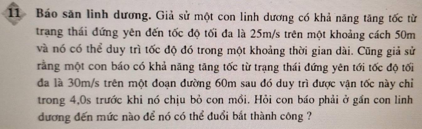 Báo săn linh dương. Giả sử một con linh dương có khả năng tăng tốc từ 
trang thái đứng yên đến tốc độ tối đa là 25m/s trên một khoảng cách 50m
và nó có thể duy trì tốc độ đó trong một khoảng thời gian dài. Cũng giả sử 
rằng một con báo có khả năng tăng tốc từ trạng thái đứng yên tới tốc độ tối 
đã là 30m/s trên một đoạn đường 60m sau đó duy trì được vận tốc này chỉ 
trong 4,0s trước khi nó chịu bỏ con mồi. Hỏi con báo phải ở gần con linh 
dương đến mức nào để nó có thể đuổi bắt thành công ?