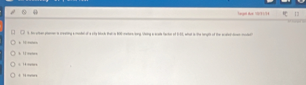 Target due: 10/31/24
5. An urban planner ts creating a model of a city block that is 800 meters long. Using a scale factor of 0 02, what is the length of the scaled-down model?
10 metera
b. 12 meters
c. 1 4 metera
d t6 meters