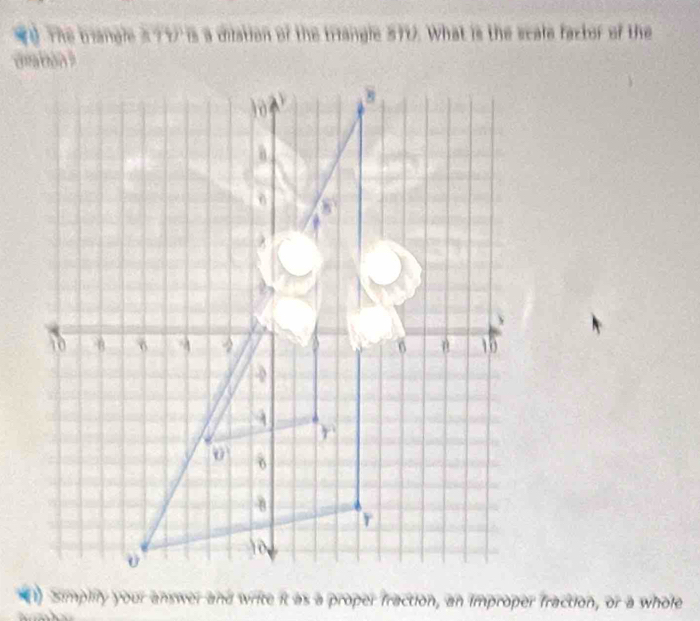 TÚ Thể tiangle h'1) is a dilation of the triangle 570. What is the scale factor of the
(1) Simplily your answer and write it as a proper fraction, an improper fraction, or a whole