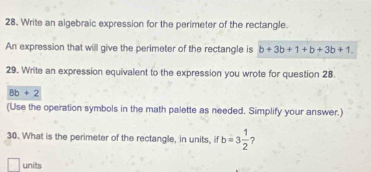 Write an algebraic expression for the perimeter of the rectangle. 
An expression that will give the perimeter of the rectangle is b+3b+1+b+3b+1. 
29. Write an expression equivalent to the expression you wrote for question 28.
8b+2
(Use the operation symbols in the math palette as needed. Simplify your answer.) 
30. What is the perimeter of the rectangle, in units, if b=3 1/2 
□ units