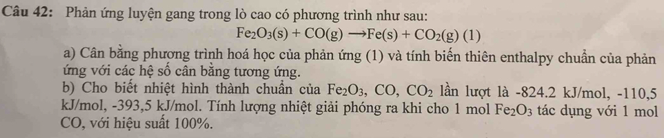 Phản ứng luyện gang trong lò cao có phương trình như sau:
Fe_2O_3(s)+CO(g)to Fe(s)+CO_2(g)(1)
a) Cân bằng phương trình hoá học của phản ứng (1) và tính biến thiên enthalpy chuẩn của phản 
ứng với các hệ số cân bằng tương ứng. 
b) Cho biết nhiệt hình thành chuẩn của Fe_2O_3, CO, CO_2 lần lượt là -824.2 kJ/mol, -110, 5
kJ/mol, -393, 5 kJ/mol. Tính lượng nhiệt giải phóng ra khi cho 1 mol Fe_2O_3 tác dụng với 1 mol
CO, với hiệu suất 100%.