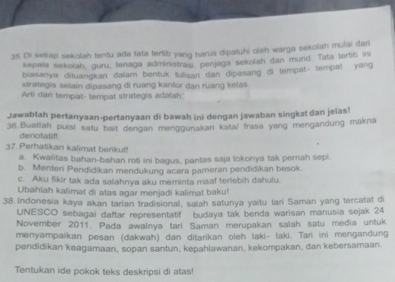 Di setiap sekolah tentu ada tata tertib yang harus dipatuhi oleh warga sekolah mulai dari 
kepala sekolah, guru, tenaga administrasi, penjaga sekolah dan murid. Tata tertib ini 
biasanya dituangkan dalam bentuk tulisan dan dipasang di tempat- tempat yang 
strategis selain dipasang di ruang kantor dan ruang kelas. 
Arti dari tempat- tempat strategis adalah.' 
Jawablah pertanyaan-pertanyaan di bawah ini dengan jawaban singkat dan jelas! 
36.Buatlah puisi satu bait dengan menggunakan kata/ frasa yang mengandung makna 
denotatif! 
37. Perhatikan kalimat berikut! 
a. Kwalitas bahan-bahan roti ini bagus, pantas saja tokonya tak pernah sepi. 
b. Menteri Pendidikan mendukung acara pameran pendidikan besok. 
c. Aku fikir tak ada salahnya aku meminta maaf terlebih dahulu. 
Ubahlah kalimat di atas agar menjadi kalimat baku! 
38. Indonesia kaya akan tarian tradisional, salah satunya yaitu tari Saman yang tercatat di 
UNESCO sebagai daftar representatif budaya tak benda warisan manusia sejak 24 
November 2011. Pada awalnya tari Saman merupakan salah satu media untuk 
menyampaikan pesan (dakwah) dan ditarikan oleh laki- laki. Tari ini mengandung 
pendidikan 'keagamaan, sopan santun, kepahlawanan, kekompakan, dan kebersamaan. 
Tentukan ide pokok teks deskripsi di atas!