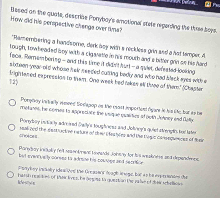Détion, Definit Pec
Based on the quote, describe Ponyboy's emotional state regarding the three boys.
How did his perspective change over time?
"Remembering a handsome, dark boy with a reckless grin and a hot temper. A
tough, towheaded boy with a cigarette in his mouth and a bitter grin on his hard
face. Remembering - and this time it didn't hurt - a quiet, defeated-looking
sixteen-year-old whose hair needed cutting badly and who had black eyes with a
frightened expression to them. One week had taken all three of them." (Chapter
12)
Ponyboy initially viewed Sodapop as the most important figure in his life, but as he
matures, he comes to appreciate the unique qualities of both Johnny and Dally.
Ponyboy initially admired Dally's toughness and Johnny's quiet strength, but later
realized the destructive nature of their lifestyles and the tragic consequences of their
choices.
Ponyboy initially felt resentment towards Johnny for his weakness and dependence,
but eventually comes to admire his courage and sacrifice.
Ponyboy initially idealized the Greasers' tough image, but as he experiences the
harsh realities of their lives, he begins to question the value of their rebellious
lifestyle