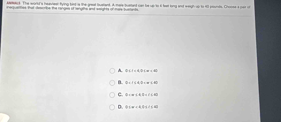ANIMALS The world's heaviest flying bird is the great bustard. A male bustard can be up to 4 feet long and weigh up to 40 pounds. Choose a pair of
inequalities that describe the ranges of lengths and weights of male bustards.
A. 0≤ ell <4</tex>; 0≤ w<40</tex>
B. 0 ; 0
C. 0 ; 0
D. 0≤ w<4</tex>; 0≤ ell ≤ 40