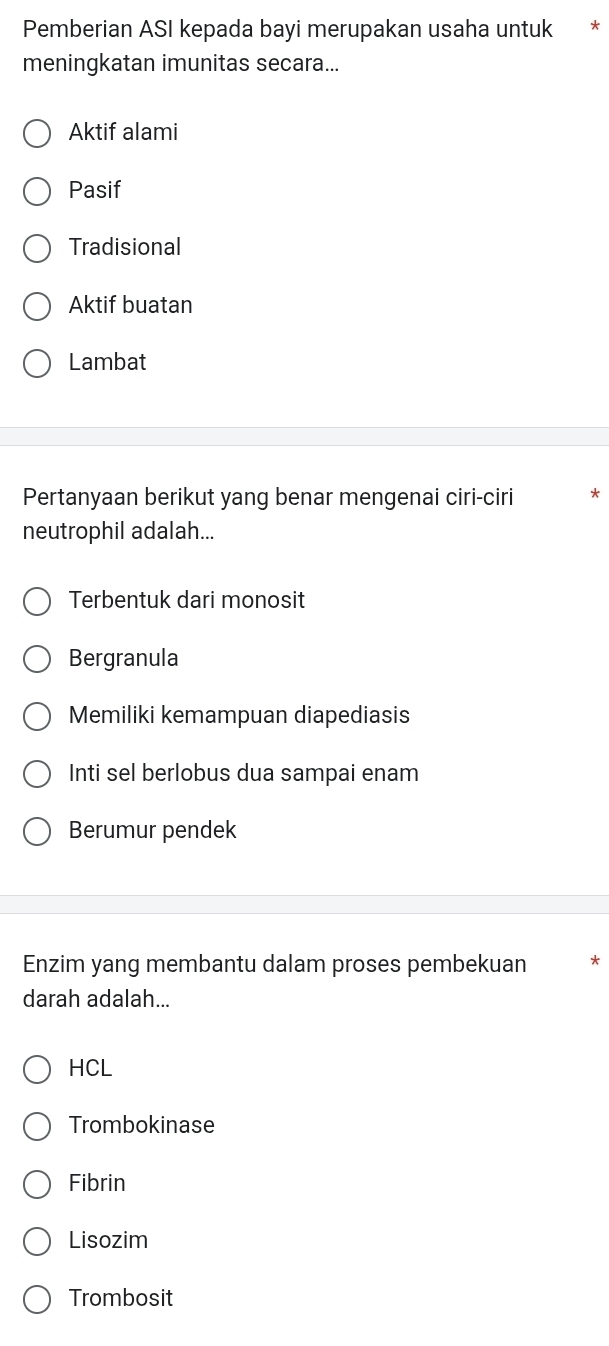 Pemberian ASI kepada bayi merupakan usaha untuk *
meningkatan imunitas secara...
Aktif alami
Pasif
Tradisional
Aktif buatan
Lambat
Pertanyaan berikut yang benar mengenai ciri-ciri
neutrophil adalah...
Terbentuk dari monosit
Bergranula
Memiliki kemampuan diapediasis
Inti sel berlobus dua sampai enam
Berumur pendek
Enzim yang membantu dalam proses pembekuan
darah adalah...
HCL
Trombokinase
Fibrin
Lisozim
Trombosit