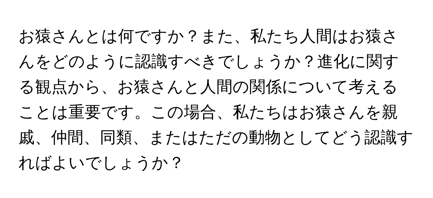 お猿さんとは何ですか？また、私たち人間はお猿さんをどのように認識すべきでしょうか？進化に関する観点から、お猿さんと人間の関係について考えることは重要です。この場合、私たちはお猿さんを親戚、仲間、同類、またはただの動物としてどう認識すればよいでしょうか？