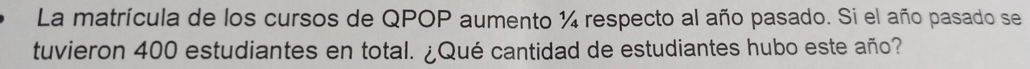 La matrícula de los cursos de QPOP aumento ¼ respecto al año pasado. Si el año pasado se 
tuvieron 400 estudiantes en total. ¿Qué cantidad de estudiantes hubo este año?