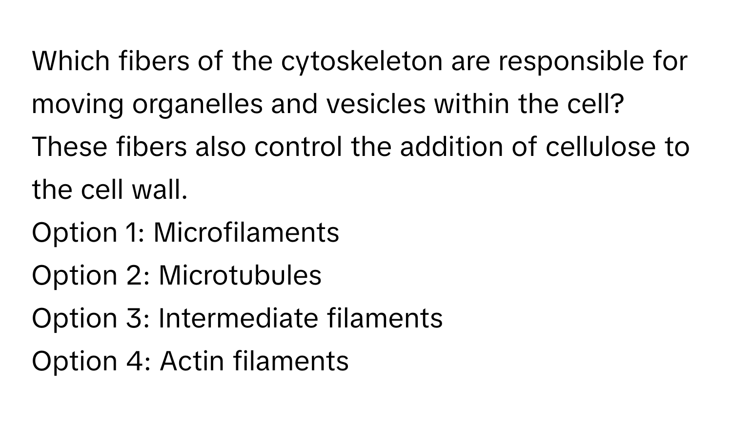 Which fibers of the cytoskeleton are responsible for moving organelles and vesicles within the cell? These fibers also control the addition of cellulose to the cell wall. 

Option 1: Microfilaments 
Option 2: Microtubules 
Option 3: Intermediate filaments 
Option 4: Actin filaments