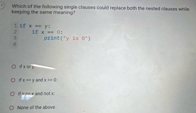 Which of the following single clauses could replace both the nested clauses while
keeping the same meaning?
1 if x==y : 
2 if x==odot.
3 print("y is 0")
4
if x or y.
if x==y and x==0
if y==x and not x :
None of the above