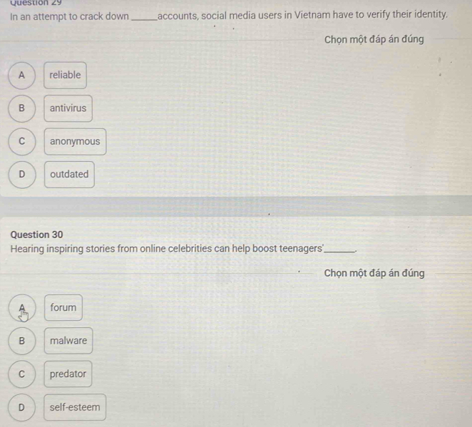 In an attempt to crack down _accounts, social media users in Vietnam have to verify their identity.
Chọn một đáp án đúng
A reliable
B antivirus
C anonymous
D outdated
Question 30
Hearing inspiring stories from online celebrities can help boost teenagers'_ .
Chọn một đáp án đúng
forum
B malware
C predator
D self-esteem