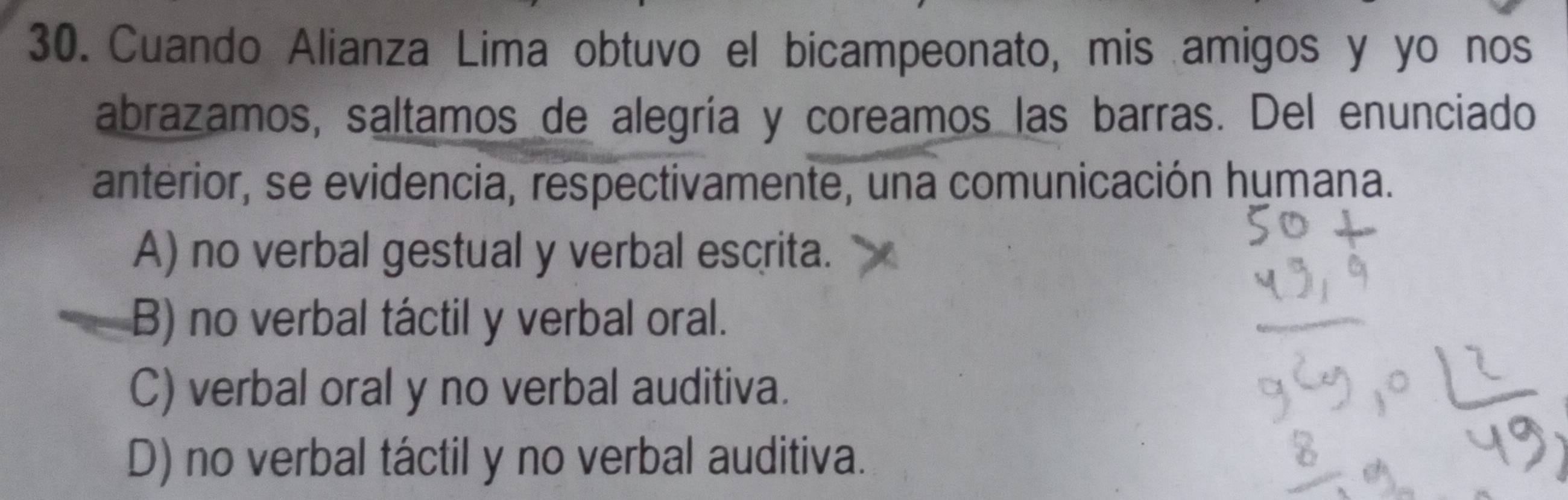 Cuando Alianza Lima obtuvo el bicampeonato, mis amigos y yo nos
abrazamos, saltamos de alegría y coreamos las barras. Del enunciado
anterior, se evidencia, respectivamente, una comunicación humana.
A) no verbal gestual y verbal escrita.
B) no verbal táctil y verbal oral.
C) verbal oral y no verbal auditiva.
D) no verbal táctil y no verbal auditiva.