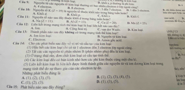 tường là kim loại. D. khôi s, p thường là phi kim. 3, u, 1 thường là kim loại.
D. A
Câu 9: Nguyễn tứ các nguyên tổ kim loại thường có bao nhiêu electron ở lớp ngoài cùng?  B. chi chứa nhóm am
A. 4 electron B. 8 electron C. 5 đến 7 electron. D. 1 den 3 electron
Câu 10: Nguyên tổ K(Z=19) là nguyên tố thuộc khối nào trong báng tuần hoàn?  hứa nitrogen hoặ c ca
A. Khối d. B. Khối p.
D.
Câu I1: Nguyên tố nào sau đây thuộc khối d trong bảng tuần hoàn? C. Khỏi s. D. Khối f. sino acid.  szonium đề tổng h
A. Na (Z=11). B. AI(Z=13). C. Ca(Z=20). D. Mn(Z-25).
Câu 12: Liên kết trong mạng tinh the^(frac 2)3 kim loại là loại liên kết nào sau đây? D. Kim loại.
A. Ion. B. Cộng hoá trị. C. van der Waals.
Câu 13: Thành phần nào sau đây không có trong mạng tinh thể kim loại? (gNHs]~Cr nùi, khōng vj. Ki
A. Ion kim loại. B. Nguyên tử kim loại. t dẻo có kí hiệu
C. Electron. D. Anion gốc acid.
Câu 14: Cho các phát biểu sau dây voverline overline overline cvdot j trí và cầu tạo của kim loại:
(1) Hầu hết các kim loại chỉ có từ 1 electron đến 3 electron lớp ngoài cùng. ropylene. môi trường aci
(2) Tất các các nguyên tố phân nhóm B (phân nhóm phụ) đều là kim loại.
(3) Ở trạng thái rần, đơn chất kim loại có cầu tạo tinh thể. D. Po
(4) Các kim loại đều có bán kính nhỏ hơn các phi kim thuộc cùng một chu kì. su day ? 
(5) Liên kết kim loại là liên kết được hình thành giữa các nguyên tử và ion dương kim loại trong
mạng tinh thể do sự tham gia của các electron tự do.
Những phát biểu đúng là ān), nên k Việt N
B. (1),(2),(3),(4),(5).
A. (1 ,(2),(3),(5). lm Sup
D.
C. (1),(2),(3). (1),(3),(5). 1ệ in 31
Câu 15: Phát biểu nào sau đây đúng?