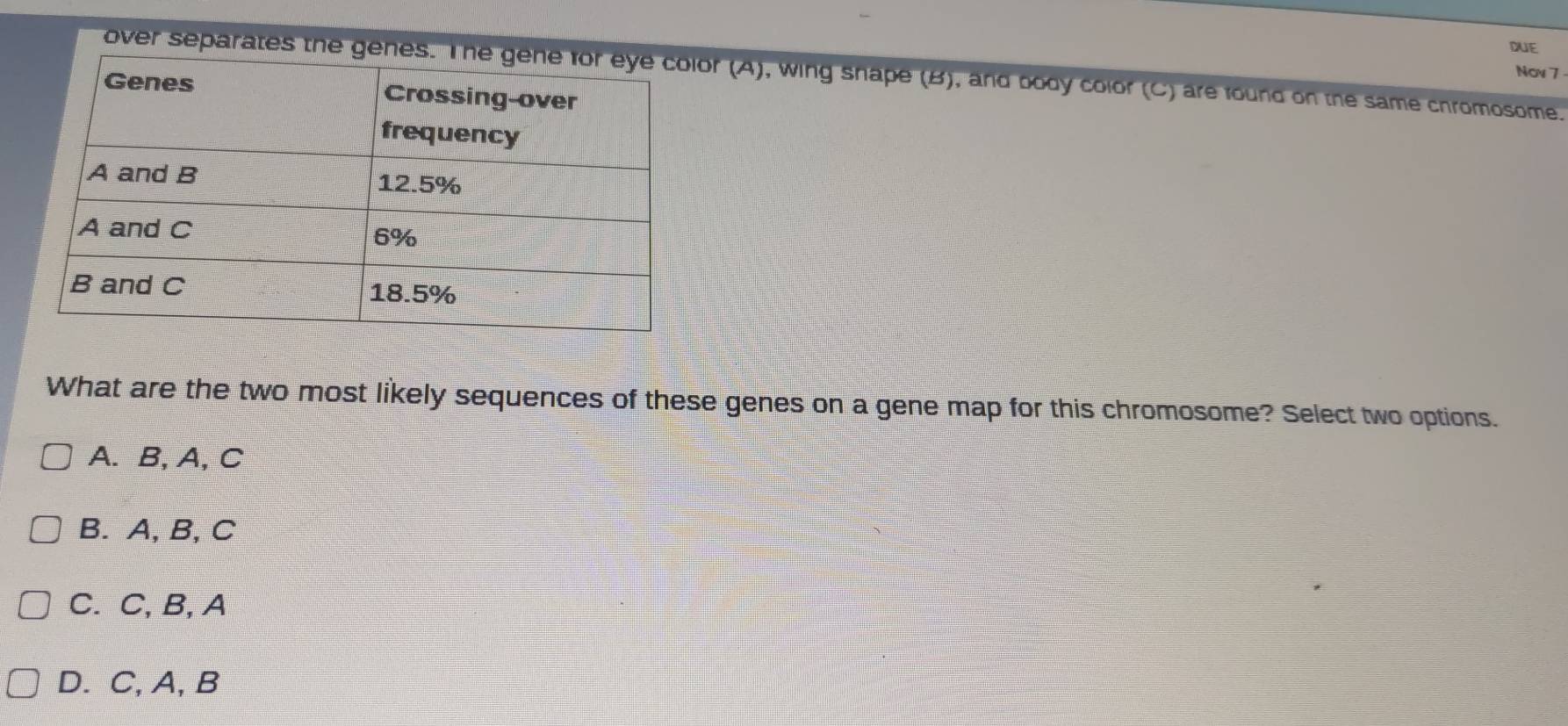 DUE
Nov 7
over separates the geor (A), wing shape (B), and body color (C) are found on the same chromosome.
What are the two most likely sequences of these genes on a gene map for this chromosome? Select two options.
A. B, A, C
B. A, B, C
C. C, B, A
D. C,A, B