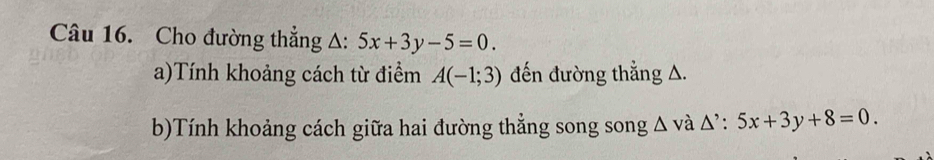 Cho đường thẳng Δ: 5x+3y-5=0. 
a)Tính khoảng cách từ điểm A(-1;3) đến đường thẳng A. 
b)Tính khoảng cách giữa hai đường thẳng song song Δ và Δ’ : 5x+3y+8=0.