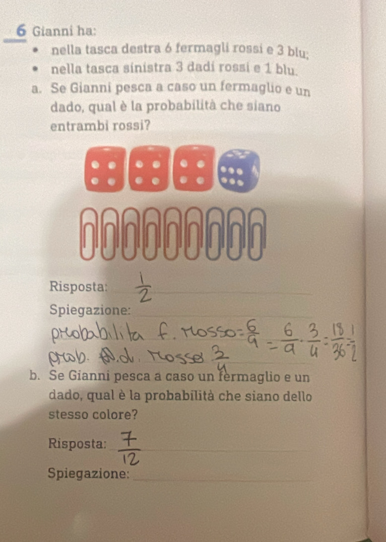 Gianni ha: 
nella tasca destra 6 fermagli rossi e 3 blu; 
nella tasca sinistra 3 dadí rossi e 1 blu. 
a. Se Gianni pesca a caso un fermaglio e un 
dado, qual è la probabilità che siano 
entrambi rossi? 
ANAA 

Risposta:__ 
Spiegazione:_ 
_ 
__ 
b. Se Gianni pesca a caso un fermaglio e un 
dado, qual è la probabilità che siano dello 
stesso colore? 
Risposta:_ 
Spiegazione:_