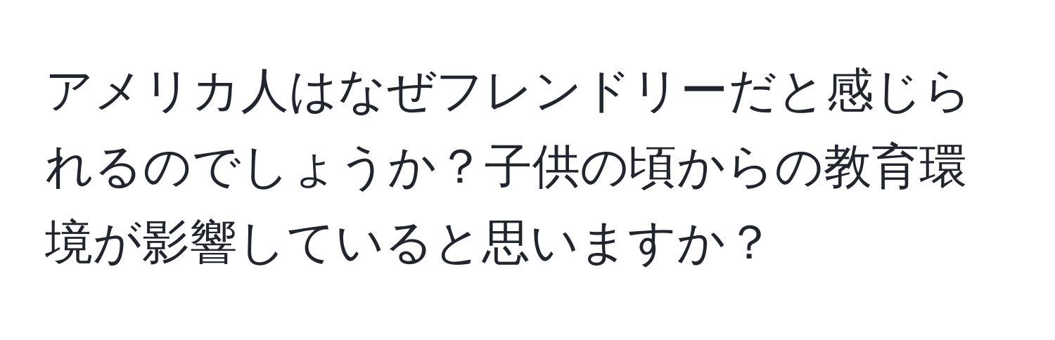 アメリカ人はなぜフレンドリーだと感じられるのでしょうか？子供の頃からの教育環境が影響していると思いますか？