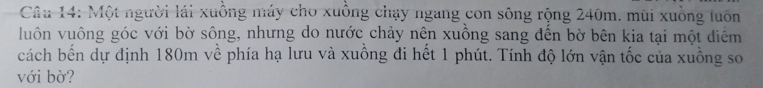 Một người lái xuồng máy cho xuồng chạy ngang con sông rộng 240m. mũi xuồng luôn 
luôn vuông góc với bờ sông, nhưng do nước chảy nên xuồng sang đến bờ bên kia tại một diểm 
cách bến dự định 180m về phía hạ lưu và xuồng đi hết 1 phút. Tính độ lớn vận tốc của xuồng so 
với bờ?