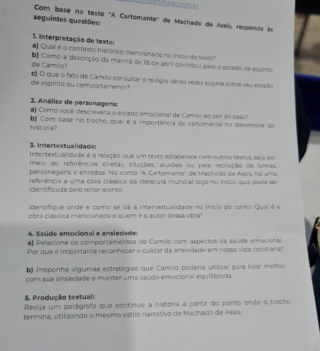 Com base no texto 'A Cartomante'' de Machado de Assis, responda às
seguintes questões:
1. Interpretação de texto:
a Qual é o contexto histórico mencionado no início do texto
b) Como a descrição da manhã de 18 de abril contribui para o estado de espérito
de Camilo?
c) O que o fato de Camilo consultar o relógio várias vezes sugere sobre seu estado
de espírito ou comportamento?
2. Análise de personagens:
a) Como você descreveria o estado emocional de Camilo ao sair de casa?
b) Com base no trecho, qual é a importância da cartomante no desenrolar da
história?
3. Intertextualidade:
Intertextualidade é a relação que um texto estabelece com outros textos, seja por
meio de referências diretas, citações, alusões ou pela recriação de temas
personagens e enredos. No conto ''A Cartomante' de Machado de Assis, há uma
referência a uma obra clássica da literatura mundial logo no início, que pode ser
identificada pelo leitor atento.
Identifique onde e como se dá a intertextualidade no início do conto. Qual é a
obra clássica mencionada e quem é o autor dessa obra?
4. Saúde emocional e ansiedade:
a) Relacione os comportamentos de Camilo com aspectos da saúde emocional.
Por que é importante reconhecer e cuidar da ansiedade em nossa vida cotidiana?
b) Proponha algumas estratégias que Camilo poderia utilizar para lidar melhor
com sua ansiedade e manter uma saúde emocional equilibrada.
5. Produção textual:
Redija um parágrafo que continue a história a partir do ponto onde o trecho
termina, utilizando o mesmo estilo narrativo de Machado de Assis.