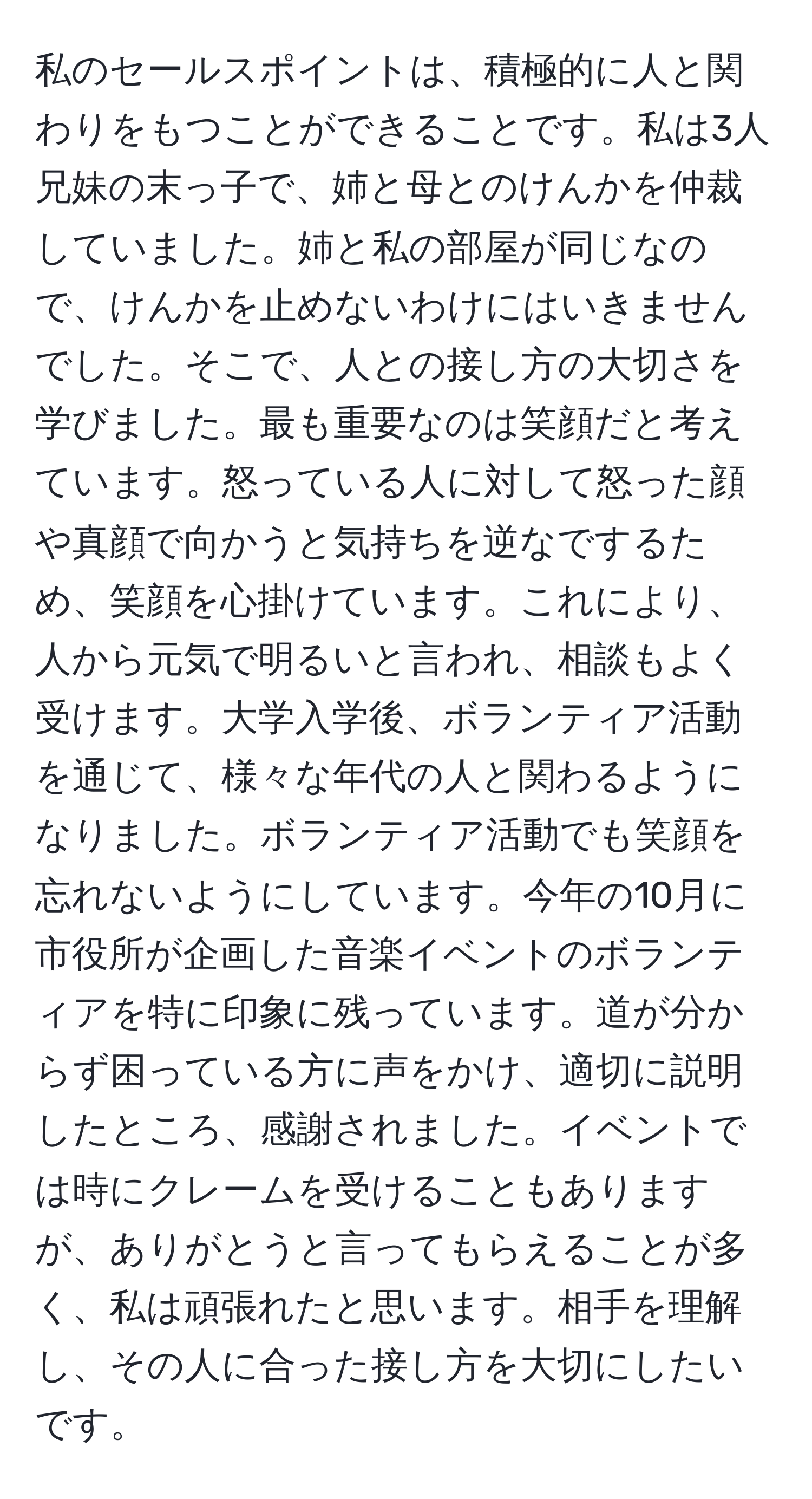 私のセールスポイントは、積極的に人と関わりをもつことができることです。私は3人兄妹の末っ子で、姉と母とのけんかを仲裁していました。姉と私の部屋が同じなので、けんかを止めないわけにはいきませんでした。そこで、人との接し方の大切さを学びました。最も重要なのは笑顔だと考えています。怒っている人に対して怒った顔や真顔で向かうと気持ちを逆なでするため、笑顔を心掛けています。これにより、人から元気で明るいと言われ、相談もよく受けます。大学入学後、ボランティア活動を通じて、様々な年代の人と関わるようになりました。ボランティア活動でも笑顔を忘れないようにしています。今年の10月に市役所が企画した音楽イベントのボランティアを特に印象に残っています。道が分からず困っている方に声をかけ、適切に説明したところ、感謝されました。イベントでは時にクレームを受けることもありますが、ありがとうと言ってもらえることが多く、私は頑張れたと思います。相手を理解し、その人に合った接し方を大切にしたいです。