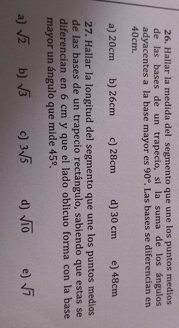 Hallar la medida del segmento que une los puntos medios
de las bases de un trapecio, si la suma de los ángulos
adyacentes a la base mayor es 90°. Las bases se diferencian en
40cm.
a) 20cm b) 26cm c) 28cm d) 30 cm e) 48cm
27. Hallar la longitud del segmento que une los puntos medios
de las bases de un trapecio rectángulo, sabiendo que estas se
diferencian en 6 cm y que el lado oblicuo forma con la base
mayor un ángulo que mide 45^(_ o).
a) sqrt(2) b) sqrt(3) c) 3sqrt(5) d) sqrt(10) e) sqrt(7)