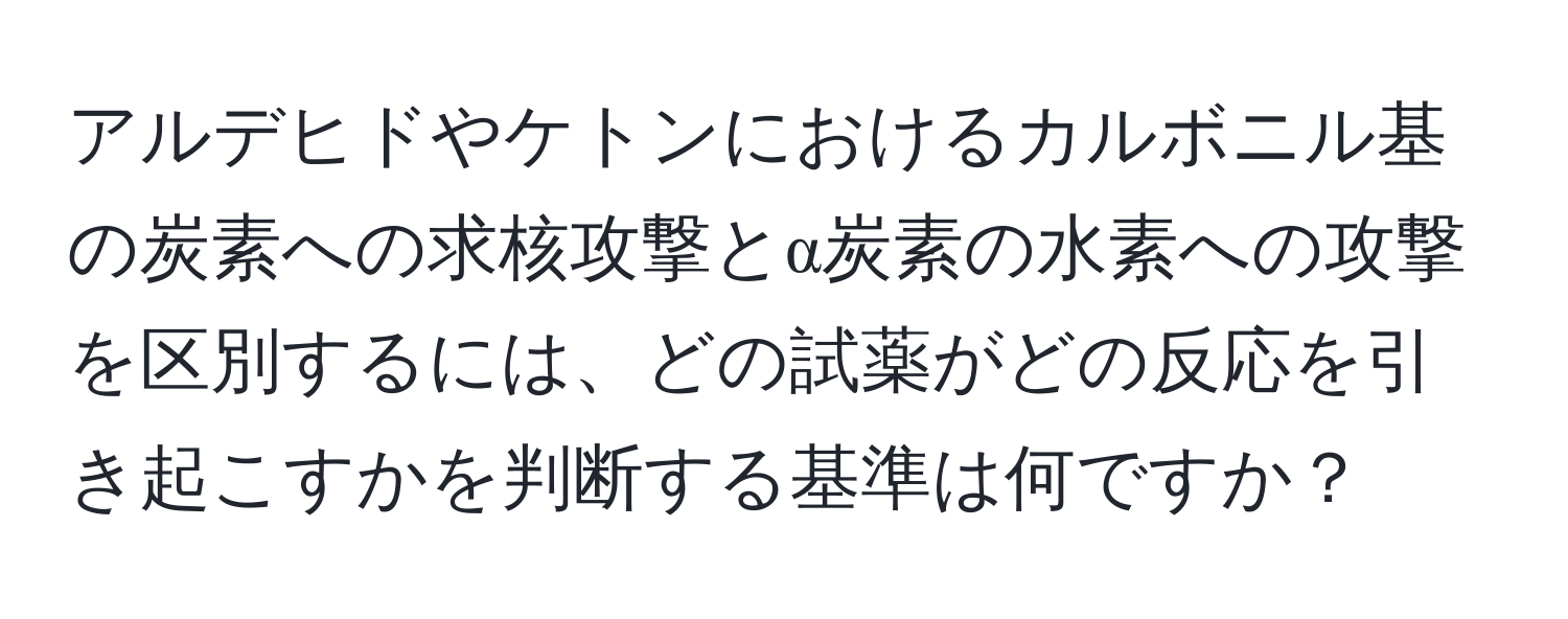 アルデヒドやケトンにおけるカルボニル基の炭素への求核攻撃とα炭素の水素への攻撃を区別するには、どの試薬がどの反応を引き起こすかを判断する基準は何ですか？