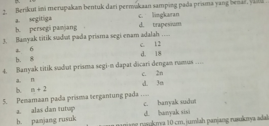 Berikut ini merupakan bentuk dari permukaan samping pada prisma yang benar, yailu .
a. segitiga c. lingkaran
b. persegi panjang d. trapesium
3. Banyak titik sudut pada prisma segi enam adalah …
a. 6 c. 12
d. 18
b. 8
4. Banyak titik sudut prisma segi-n dapat dicari dengan rumus …
c. 2n
a. n
d. 3n
b. n+2
5. Penamaan pada prisma tergantung pada …
a. alas dan tutup c. banyak sudut
b. panjang rusuk d. banyak sisi
ranjang rusuknya 10 cm, jumlah panjang rusuknya adal