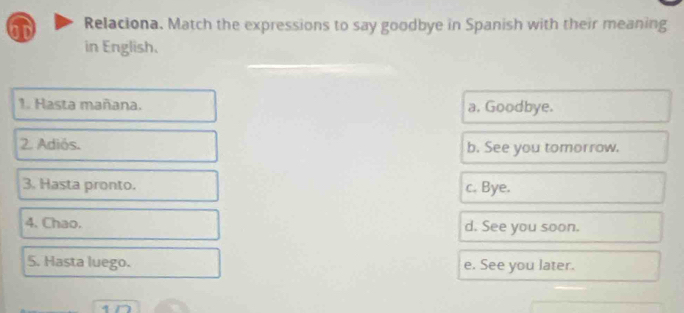 bD Relaciona. Match the expressions to say goodbye in Spanish with their meaning
in English.
1. Hasta mañana. a. Goodbye.
2. Adiós. b. See you tomorrow.
3. Hasta pronto. c. Bye.
4. Chao. d. See you soon.
5. Hasta luego. e. See you later.