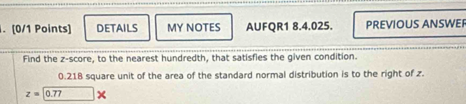 DETAILS MY NOTES AUFQR1 8.4.025. PREVIOUS ANSWEP 
Find the z-score, to the nearest hundredth, that satisfies the given condition.
0.218 square unit of the area of the standard normal distribution is to the right of z.
z=0.77*