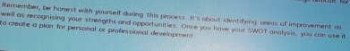 Remember, be honest with yourself during this process. It's obout identifying areas of improvement as 
well as recognising your strengths and oppartunities. Once you have your SWOT analysis, you can use it 
to create a pian for personal or professional development