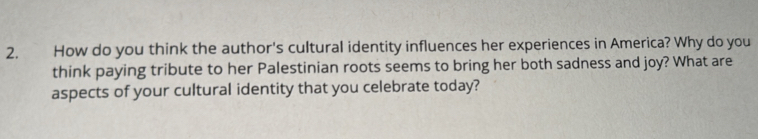 How do you think the author's cultural identity influences her experiences in America? Why do you 
think paying tribute to her Palestinian roots seems to bring her both sadness and joy? What are 
aspects of your cultural identity that you celebrate today?