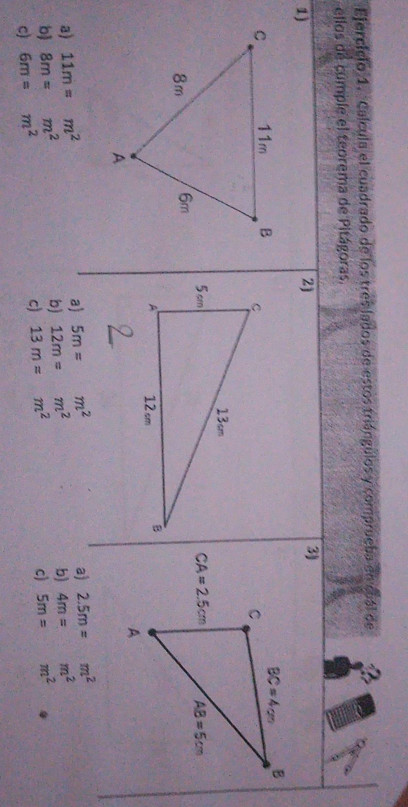 Ejerciclo 1. Calcula el cuadrado de los tres lados de estos triángulos y comprueba en cuál de
ellos de cúmple el teorema de Pitágoras.
1)
2)
3)
a) 11m=m^2
a) 5m=m^2
a) 2.5m=m^2
b) 12m=m^2
b 8m=m^2 5m=m^2
c) 6m=m^2 b) 4m=m^2
C) 13m=m^2
c)