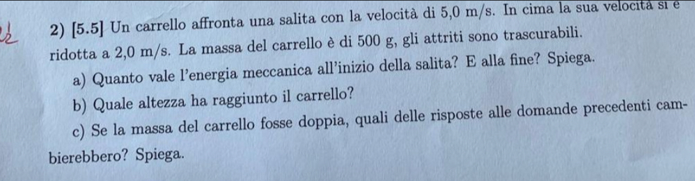 [5.5] Un carrello affronta una salita con la velocità di 5,0 m/s. In cima la sua velocita si e 
ridotta a 2,0 m/s. La massa del carrello è di 500 g, gli attriti sono trascurabili. 
a) Quanto vale l’energia meccanica all’inizio della salita? E alla fine? Spiega. 
b) Quale altezza ha raggiunto il carrello? 
c) Se la massa del carrello fosse doppia, quali delle risposte alle domande precedenti cam- 
bierebbero? Spiega.