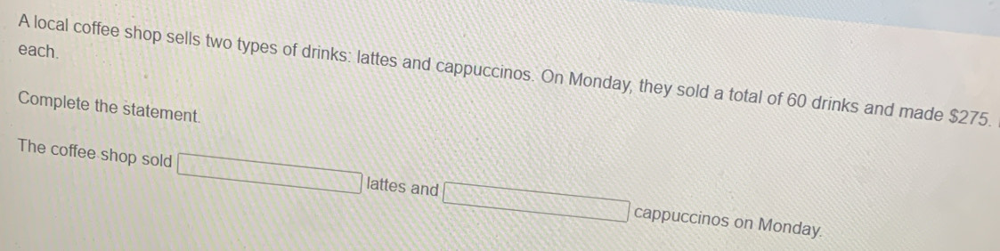 each. 
A local coffee shop sells two types of drinks: lattes and cappuccinos. On Monday, they sold a total of 60 drinks and made $275. 
Complete the statement. 
The coffee shop sold □ lattes and □ cappuccinos on Monday.