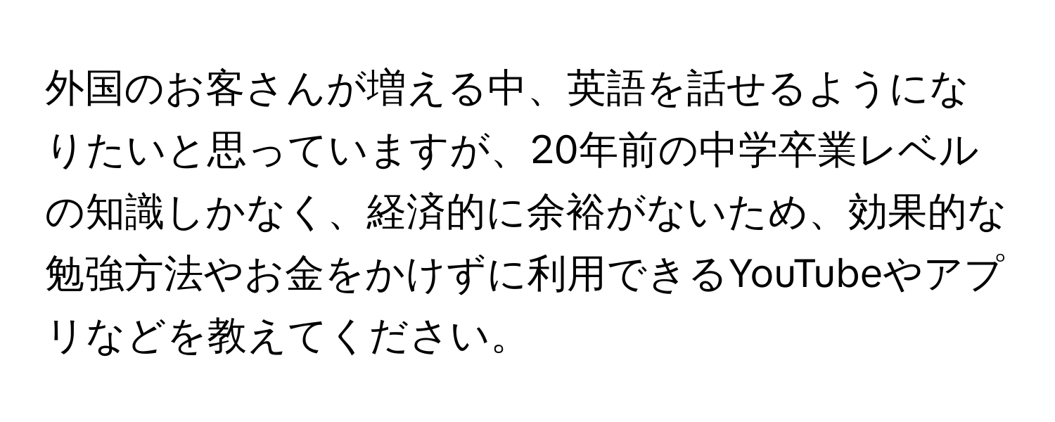 外国のお客さんが増える中、英語を話せるようになりたいと思っていますが、20年前の中学卒業レベルの知識しかなく、経済的に余裕がないため、効果的な勉強方法やお金をかけずに利用できるYouTubeやアプリなどを教えてください。