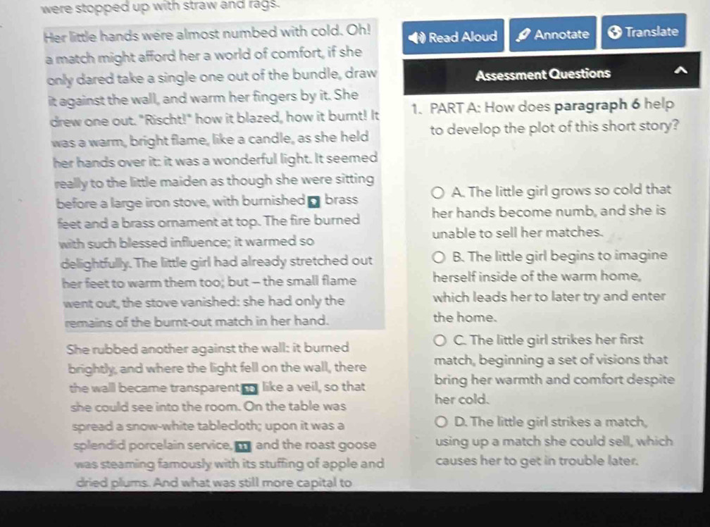 were stopped up with straw and rags.
Her little hands were almost numbed with cold. Oh! Read Aloud Annotate Translate
a match might afford her a world of comfort, if she
only dared take a single one out of the bundle, draw Assessment Questions
it against the wall, and warm her fingers by it. She
drew one out. "Rischt!" how it blazed, how it burnt! It 1. PART A: How does paragraph 6 help
was a warm, bright flame, like a candle, as she held to develop the plot of this short story?
her hands over it: it was a wonderful light. It seemed
really to the little maiden as though she were sitting
before a large iron stove, with burnished - brass A. The little girl grows so cold that
feet and a brass ornament at top. The fire burned her hands become numb, and she is
unable to sell her matches.
with such blessed influence; it warmed so
delightfully. The little girl had already stretched out B. The little girl begins to imagine
her feet to warm them too; but - the small flame herself inside of the warm home,
went out, the stove vanished: she had only the which leads her to later try and enter
remains of the burnt-out match in her hand. the home.
She rubbed another against the wall: it burned C. The little girl strikes her first
brightly, and where the light fell on the wall, there match, beginning a set of visions that
the wall became transparent like a veil, so that bring her warmth and comfort despite 
she could see into the room. On the table was her cold.
spread a snow-white tablecloth; upon it was a D. The little girl strikes a match,
splendid porcelain service, m and the roast goose using up a match she could sell, which
was steaming famously with its stuffing of apple and causes her to get in trouble later.
dried plums. And what was still more capital to