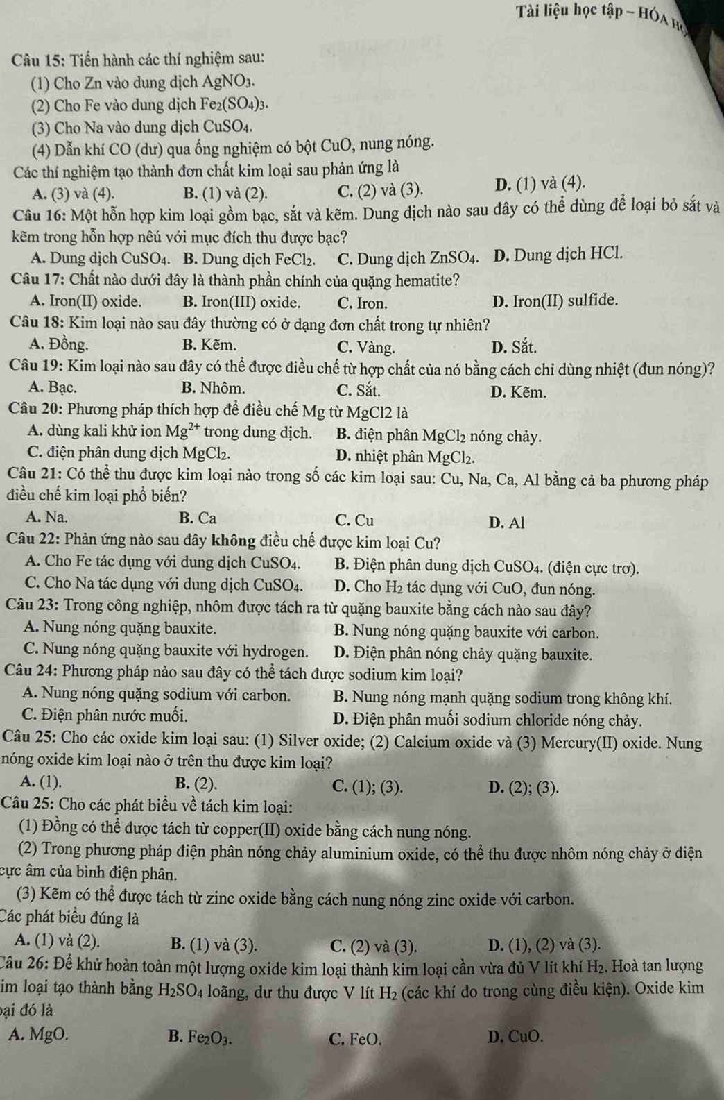 Tài liệu học tập - Hóa bọ 
Câu 15: Tiến hành các thí nghiệm sau:
(1) Cho Zn vào dung dịch AgNO₃.
(2) Cho Fe vào dung dịch Fe₂(SO₄)3.
(3) Cho Na vào dung dịch CuSO4.
(4) Dẫn khí CO (dư) qua ống nghiệm có bột CuO, nung nóng.
Các thí nghiệm tạo thành đơn chất kim loại sau phản ứng là
A. (3) và (4). B. (1) và (2). C. (2) và (3). D. (1) và (4).
Câu 16: Một hỗn hợp kim loại gồm bạc, sắt và kẽm. Dung dịch nào sau đây có thể dùng để loại bỏ sắt và
kẽm trong hỗn hợp nêú với mục đích thu được bạc?
A. Dung dịch CuSO4. B. Dung dịch Fe Cl_2. C. Dung dịch ZnSO4. D. Dung dịch HCl.
Câu 17: Chất nào dưới đây là thành phần chính của quặng hematite?
A. Iron(II) oxide. B. Iron(III) oxide. C. Iron. D. Iron(II) sulfide.
Câu 18: Kim loại nào sau đây thường có ở dạng đơn chất trong tự nhiên?
A. Đồng. B. Kẽm. C. Vàng. D. Sắt.
Câu 19: Kim loại nào sau đây có thể được điều chế từ hợp chất của nó bằng cách chỉ dùng nhiệt (đun nóng)?
A. Bạc. B. Nhôm. C. Sắt. D. Kẽm.
Câu 20: Phương pháp thích hợp để điều chế Mg từ MgCl2 là
A. dùng kali khử ion Mg^(2+) trong dung dịch. B. điện phân MgCl₂ nóng chảy.
C. điện phân dung dịch MgCl₂. D. nhiệt phân MgCl_2
Câu 21: Có thể thu được kim loại nào trong số các kim loại sau: Cu, Na, Ca, Al bằng cả ba phương pháp
điều chế kim loại phổ biến?
A. Na. B. Ca C. Cu D. Al
Câu 22: Phản ứng nào sau đây không điều chế được kim loại Cu?
A. Cho Fe tác dụng với dung dịch CuSO4.  B. Điện phân dung dịch CuSO4. (điện cực trơ).
C. Cho Na tác dụng với dung dịch CuSO4. D. Cho H₂ tác dụng với CuO, đun nóng.
Câu 23: Trong công nghiệp, nhôm được tách ra từ quặng bauxite bằng cách nào sau đây?
A. Nung nóng quặng bauxite. B. Nung nóng quặng bauxite với carbon.
C. Nung nóng quặng bauxite với hydrogen. D. Điện phân nóng chảy quặng bauxite.
Câu 24: Phương pháp nào sau đây có thể tách được sodium kim loại?
A. Nung nóng quặng sodium với carbon. B. Nung nóng mạnh quặng sodium trong không khí.
C. Điện phân nước muối. D. Điện phân muối sodium chloride nóng chảy.
Câu 25: Cho các oxide kim loại sau: (1) Silver oxide; (2) Calcium oxide và (3) Mercury(II) oxide. Nung
nóng oxide kim loại nào ở trên thu được kim loại?
A. (1). B. (2). C. (1); (3). D. (2); (3).
Câu 25: Cho các phát biểu về tách kim loại:
(1) Đồng có thể được tách từ copper(II) oxide bằng cách nung nóng.
(2) Trong phương pháp điện phân nóng chảy aluminium oxide, có thể thu được nhôm nóng chảy ở điện
cực âm của bình điện phân.
(3) Kẽm có thể được tách từ zinc oxide bằng cách nung nóng zinc oxide với carbon.
Các phát biểu đúng là
A. (1) và (2). B. (1) và (3). C. (2) và (3). D. (1), (2) và (3).
Cầu 26: Để khử hoàn toàn một lượng oxide kim loại thành kim loại cần vừa đủ V lít khí H_2. Hoà tan lượng
im loại tạo thành bằng H_2SO_4 loãng, dư thu được V lít H_2 (các khí đo trong cùng điều kiện). Oxide kim
đại đó là
D.
A. MgO. B. Fe_2O_3. C. FeO. CuO.