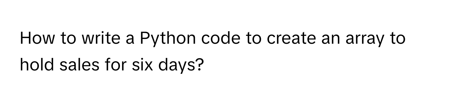 How to write a Python code to create an array to hold sales for six days?