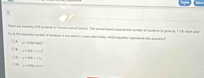 Tools Save
4
There are currently 976 students in Trevor's school district. The school board expects the number of students to grow by 1.1% each year
if y is the expected number of students in the district x years after today, which equation represents this scenario?
A. y=976(0.989)^x
B. y=976+1.1x^2
C. y=976+1.1x
D. y=976(1.011)^x