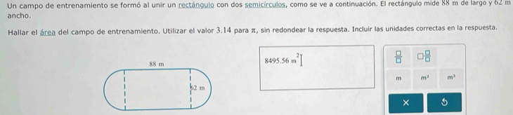 Un campo de entrenamiento se formó al unir un rectángulo con dos semicírculos, como se ve a continuación. El rectángulo mide 88 m de largo y 62 m
ancho. 
Hallar el área del campo de entrenamiento. Utilizar el valor 3.14 para π, sin redondear la respuesta. Incluir las unidades correctas en la respuesta.
8495.56m^2[
 □ /□   □  □ /□  
m m^2 m^3
×