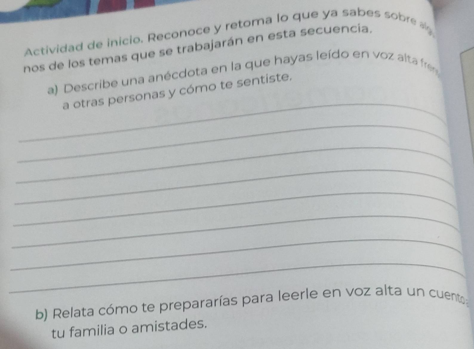 Actividad de inicio. Reconoce y retoma lo que ya sabes sobre a 
nos de los temas que se trabajarán en esta secuencía. 
a) Describe una anécdota en la que hayas leído en voz alta fre 
_ 
a otras personas y cómo te sentiste, 
_ 
_ 
_ 
_ 
_ 
_ 
_ 
b) Relata cómo te prepararías para leerle en voz alta un cuento 
tu familia o amistades.