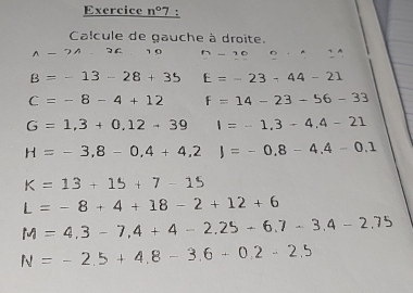 Exercice n°7 : 
Calcule de gauche à droite.
A-?A 36 1 0 n-10 0·
B=-13-28+35 E=-23-44-21
C=-8-4+12 F=14-23-56-33
G=1,3+0,12-39 I=-1,3-4,4-21
H=-3,8-0,4+4,2)=-0,8-4.4-0.1
K=13+15+7-15
L=-8+4+18-2+12+6
M=4,3-7,4+4-2.25+6.7-3.4-2.75
N=-2.5+4.8-3.6+0.2-2.5