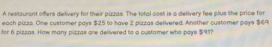 A restaurant offers delivery for their pizzas. The total cost is a delivery fee plus the price for 
each pizza. One customer pays $25 to have 2 pizzas delivered. Another customer pays $69
for 6 pizzas. How many pizzas are delivered to a customer who pays $91?