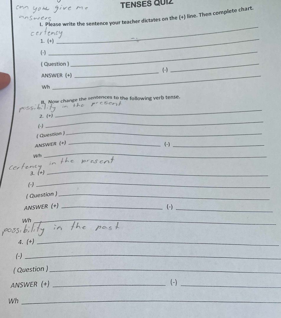 TENSES QUIZ 
I. Please write the sentence your teacher dictates on the (+) line. Then complete chart. 
_ 
_ 
1. (+) 
(-) 
( Question ) 
_ 
ANSWER (+) _(-) 
_ 
Wh 
_ 
II. Now change the sentences to the following verb tense. 
possi 
2. (+) 
_ 
(-) 
_ 
( Question ) 
_ 
ANSWER (+)_ 
(-)_ 
Wh 
_ 
3. (+) 
_ 
(-) 
_ 
( Question )_ 
ANSWER (+) _(-)_ 
Wh_ 
_ 
4. (+)_ 
(-)_ 
( Question )_ 
ANSWER (+) _(-)_ 
Wh_