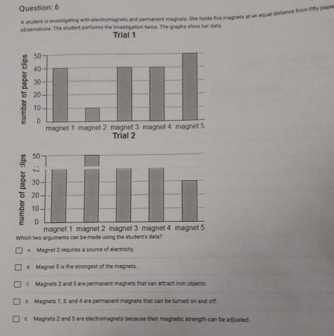 A student is investigating with electromagnets and permanent magnets. She holds five magnets at an equal distance from fifty pape
observations. The student performs the investigation twice. The graphs show her data
Trial 1
Which two arguments
A Magnet 2 requires a source of electricity.
e. Magnet 5 is the strongest of the magnets.
c. Magnets 2 and 5 are permanent magnets that can attract iron objects
b. Magnets 1, 3, and 4 are permanent magnets that can be turned on and off.
£ Magnets 2 and 5 are electromagnets because their magnetic strength can be adjusted.