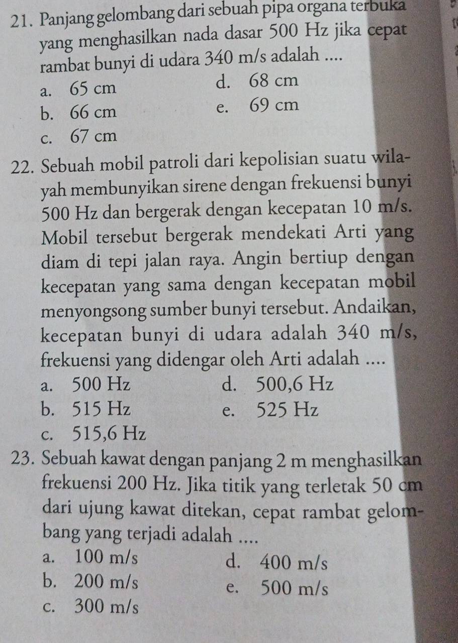 Panjang gelombang dari sebuah pipa organa terbuka
yang menghasilkan nada dasar 500 Hz jika cepat
rambat bunyi di udara 340 m/s adalah ....
a. 65 cm
d. 68 cm
b. 66 cm e. 69 cm
c. 67 cm
22. Sebuah mobil patroli dari kepolisian suatu wila-
yah membunyikan sirene dengan frekuensi bunyi
500 Hz dan bergerak dengan kecepatan 10 m/s.
Mobil tersebut bergerak mendekati Arti yang
diam di tepi jalan raya. Angin bertiup dengan
kecepatan yang sama dengan kecepatan mobil
menyongsong sumber bunyi tersebut. Andaikan,
kecepatan bunyi di udara adalah 340 m/s,
frekuensi yang didengar oleh Arti adalah ....
a. 500 Hz d. 500,6 Hz
b. 515 Hz e. 525 Hz
c. 515,6 Hz
23. Sebuah kawat dengan panjang 2 m menghasilkan
frekuensi 200 Hz. Jika titik yang terletak 50 cm
dari ujung kawat ditekan, cepat rambat gelom-
bang yang terjadi adalah ....
a. 100 m/s d. 400 m/s
b. 200 m/s e. 500 m/s
c. 300 m/s