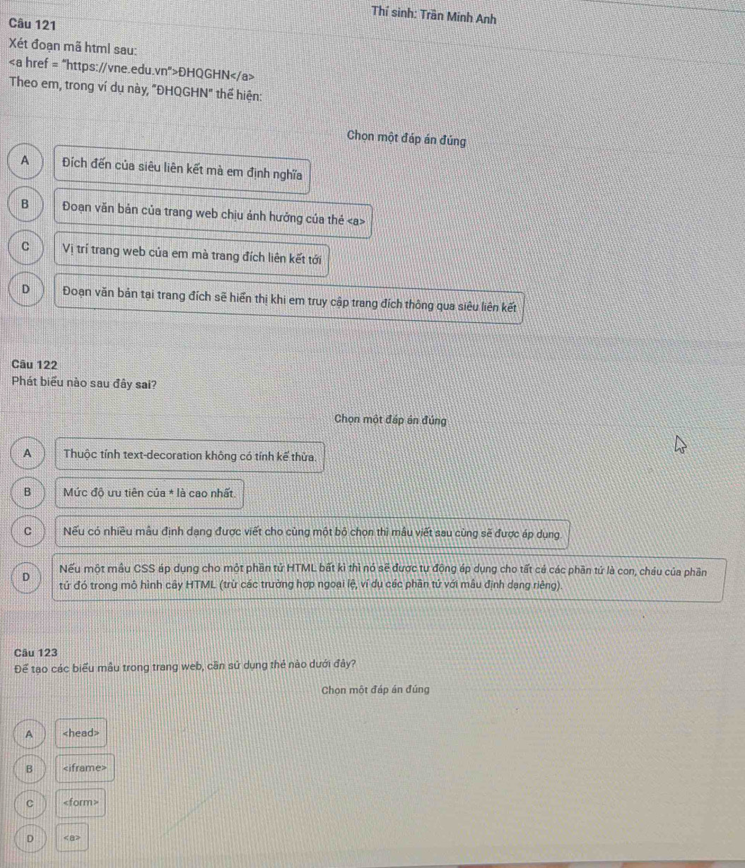 Thí sinh: Trần Minh Anh
Câu 121
Xét đoạn mã html sau:
ĐHQGHN
Theo em, trong ví dụ này, "ĐHQGHN" thể hiện:
Chọn một đáp án đúng
A Đích đến của siêu liên kết mà em định nghĩa
B Đoạn văn bản của trang web chịu ảnh hưởng của thẻ
C Vị trí trang web của em mà trang đích liên kết tới
D Đoạn văn bản tại trang đích sẽ hiển thị khi em truy cập trang đích thông qua siêu liên kết
Câu 122
Phát biểu nào sau đây sai?
Chọn một đáp án đúng
A Thuộc tính text-decoration không có tính kể thừa.
B Mức độ ưu tiên của * là cao nhất.
C Nếu có nhiều mâu định dạng được viết cho cùng một bộ chon thì mâu viết sau cùng sẽ được áp dụng.
D
Nếu một mẫu CSS áp dụng cho một phần tử HTML bất kì thì nó sẽ được tự động áp dụng cho tất cá các phần tứ là con, cháu của phần
tứ đó trong mô hình cây HTML (trừ các trường hợp ngoại lệ, ví dụ các phần tứ với mẫu định dạng riêng).
Câu 123
Để tạo các biểu mẫu trong trang web, cần sử dụng thẻ nào dưới đây?
Chọn một đáp án đúng
A
B
C
D <8</tex>?