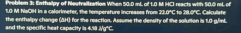 Problem 3: Enthalpy of Neutralization When 50.0 mL of 1.0 M HCI reacts with 50.0 mL of
1.0 M NaOH in a calorimeter, the temperature increases from 22.0°C to 28.0°C. Calculate 
the enthalpy change (ΔH) for the reaction. Assume the density of the solution is 1.0 g/mL
and the specific heat capacity is 4.18J/g°C.