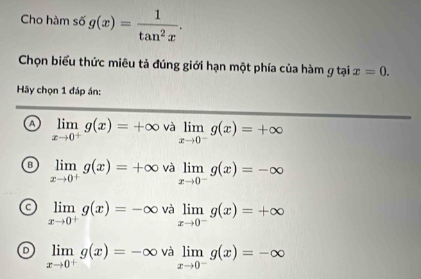 Cho hàm số g(x)= 1/tan^2x . 
Chọn biểu thức miêu tả đúng giới hạn một phía của hàm g tại x=0. 
Hãy chọn 1 đáp án:
a limlimits _xto 0^+g(x)=+∈fty valimlimits _xto 0^-g(x)=+∈fty
B limlimits _xto 0^+g(x)=+∈fty và limlimits _xto 0^-g(x)=-∈fty
limlimits _xto 0^+g(x)=-∈fty và limlimits _xto 0^-g(x)=+∈fty
D limlimits _xto 0^+g(x)=-∈fty và limlimits _xto 0^-g(x)=-∈fty