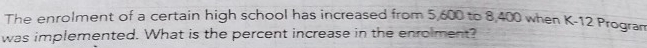 The enrolment of a certain high school has increased from 5,600 to 8,400 when K- 12 Progran 
was implemented. What is the percent increase in the enrolment?