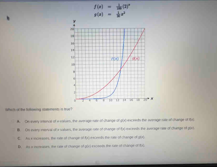 f(x)= 1/100 (2)^x
g(x)= 1/20 x^2
Which of the following statements is true?
A. On every interval of x-values, the average rate of change of g(x) exceeds the average rate of change of f(x).
B. On every interval of x-values, the average rate of change of f(x) exceeds the average rate of change of g(x).
C. As x increases, the rate of change of f(x) exceeds the rate of change of g(x).
D. As x increases, the rate of change of g(x) exceeds the rate of change of f(x).